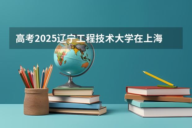 高考2025辽宁工程技术大学在上海艺术类投档分数线（2026参考）
