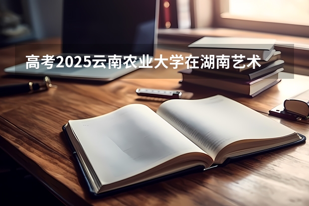 高考2025云南农业大学在湖南艺术类投档分数线（2026参考）