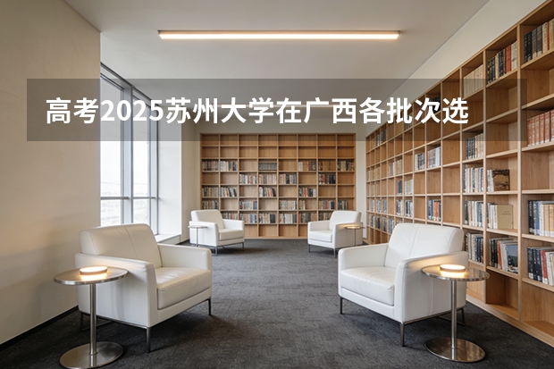 高考2025苏州大学在广西各批次选科要求（2026参考）