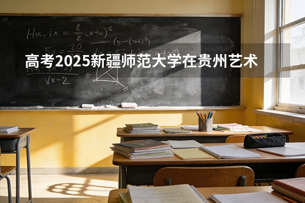 高考2025新疆师范大学在贵州艺术类投档分数线（2026参考）