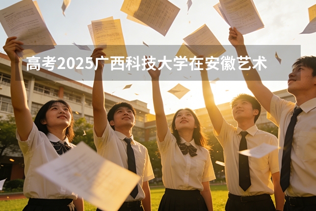 高考2025广西科技大学在安徽艺术类投档分数线（2026参考）