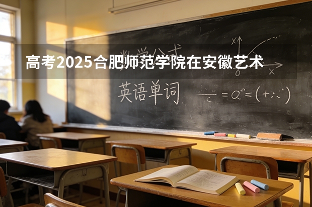 高考2025合肥师范学院在安徽艺术类投档分数线（2026参考）