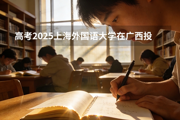 高考2025上海外国语大学在广西投档分数线（2026参考）