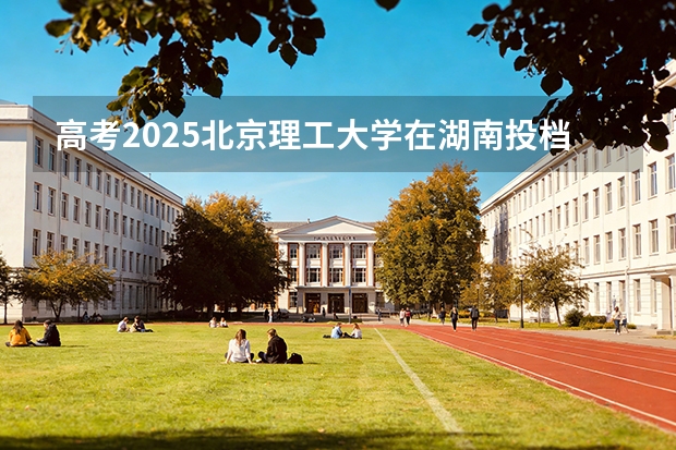 高考2025北京理工大学在湖南投档分数线（2026参考）
