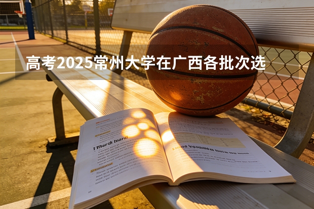高考2025常州大学在广西各批次选科要求（2026参考）