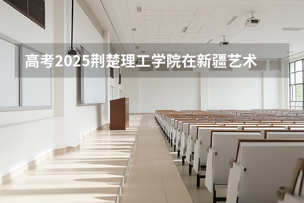高考2025荆楚理工学院在新疆艺术类投档分数线（2026参考）