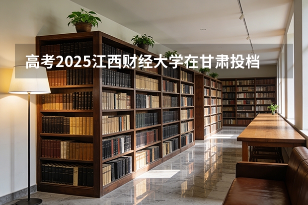 高考2025江西财经大学在甘肃投档分数线（2026参考）