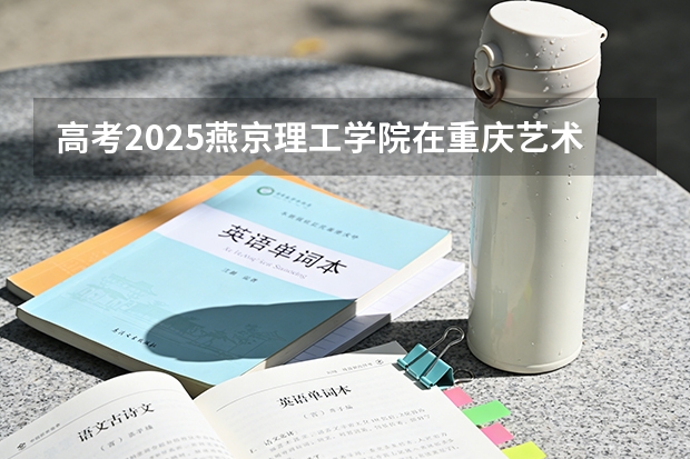 高考2025燕京理工学院在重庆艺术类投档分数线（2026参考）