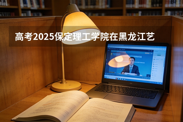 高考2025保定理工学院在黑龙江艺术类投档分数线（2026参考）
