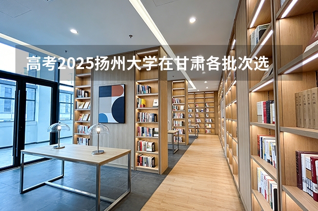 高考2025扬州大学在甘肃各批次选科要求（2026参考）