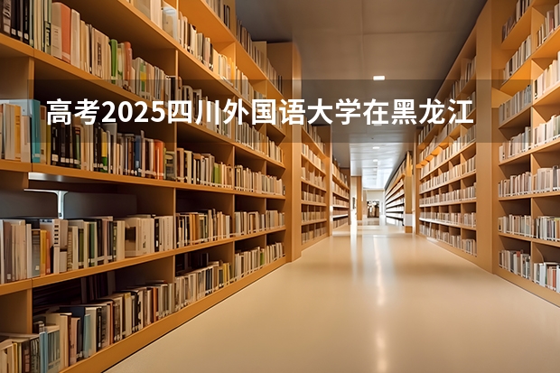 高考2025四川外国语大学在黑龙江投档分数线（2026参考）