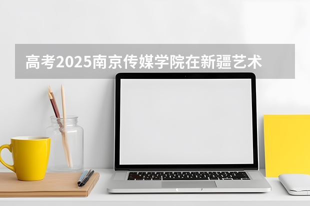 高考2025南京传媒学院在新疆艺术类投档分数线（2026参考）