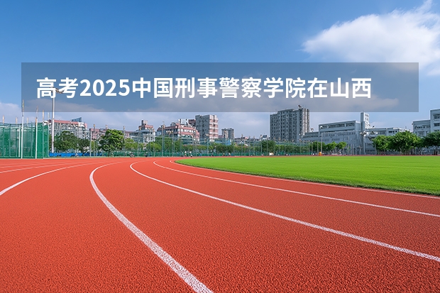 高考2025中国刑事警察学院在山西投档分数线（2026参考）
