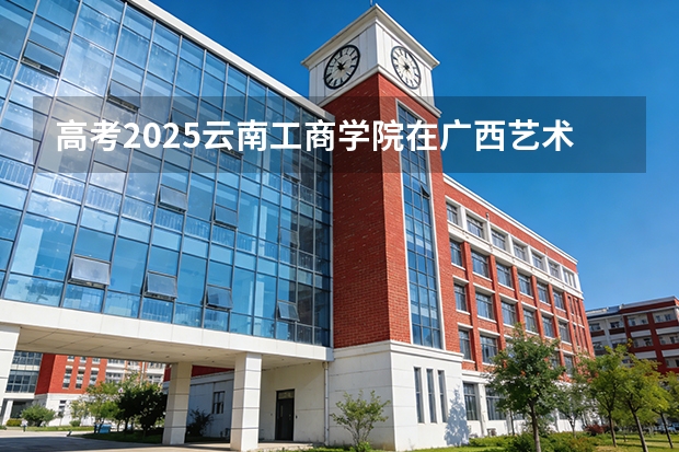 高考2025云南工商学院在广西艺术类投档分数线（2026参考）