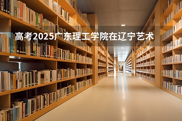 高考2025广东理工学院在辽宁艺术类投档分数线（2026参考）