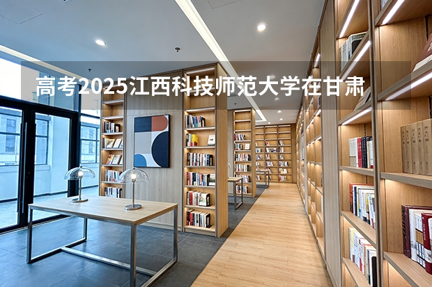 高考2025江西科技师范大学在甘肃各批次选科要求（2026参考）