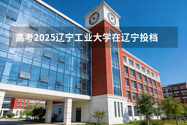 高考2025辽宁工业大学在辽宁投档分数线（2026参考）