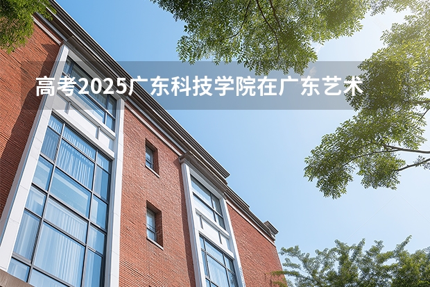 高考2025广东科技学院在广东艺术类投档分数线（2026参考）