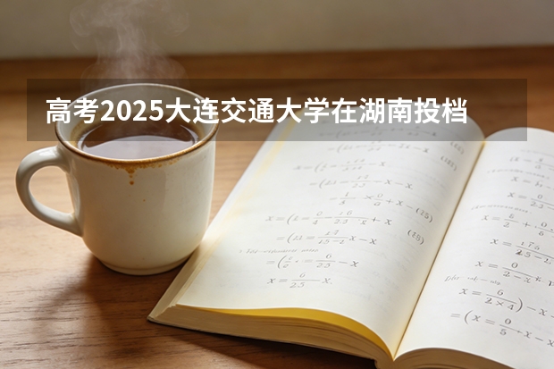 高考2025大连交通大学在湖南投档分数线（2026参考）
