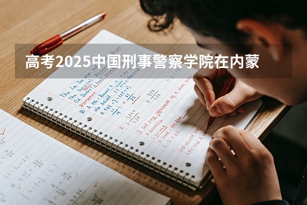 高考2025中国刑事警察学院在内蒙古各批次选科要求（2026参考）