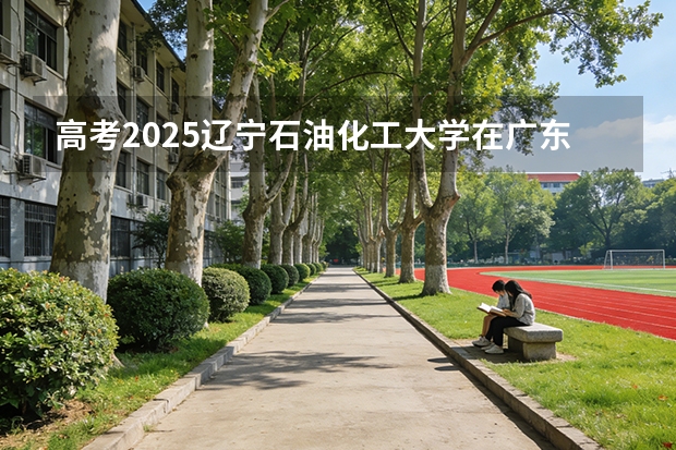 高考2025辽宁石油化工大学在广东投档分数线（2026参考）