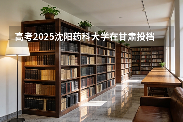 高考2025沈阳药科大学在甘肃投档分数线（2026参考）
