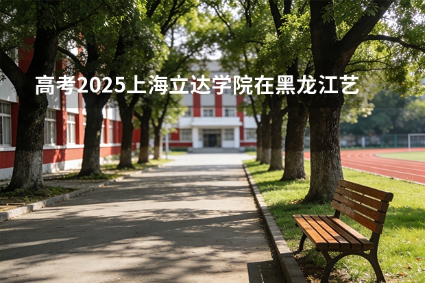 高考2025上海立达学院在黑龙江艺术类投档分数线（2026参考）