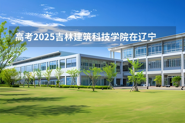 高考2025吉林建筑科技学院在辽宁艺术类投档分数线（2026参考）