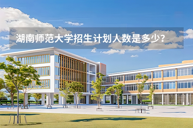 湖南师范大学招生计划人数是多少？