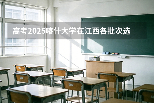 高考2025喀什大学在江西各批次选科要求（2026参考）