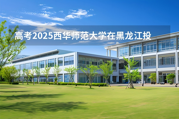 高考2025西华师范大学在黑龙江投档分数线（2026参考）