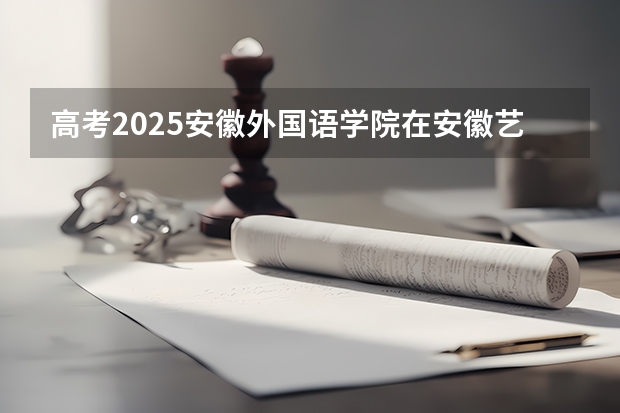 高考2025安徽外国语学院在安徽艺术类投档分数线（2026参考）