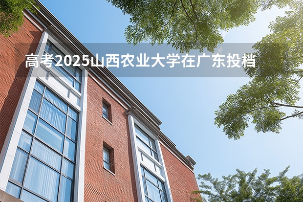 高考2025山西农业大学在广东投档分数线（2026参考）