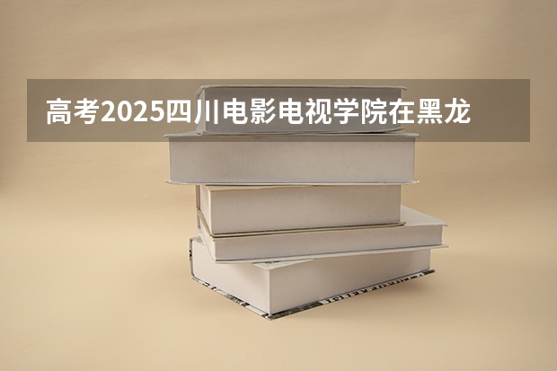 高考2025四川电影电视学院在黑龙江艺术类投档分数线（2026参考）