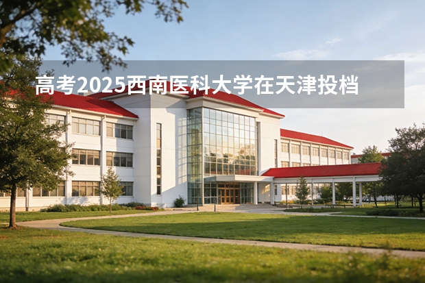 高考2025西南医科大学在天津投档分数线（2026参考）
