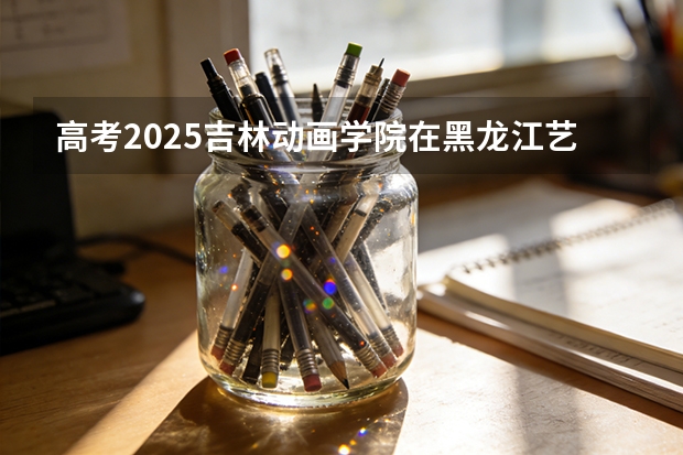 高考2025吉林动画学院在黑龙江艺术类投档分数线（2026参考）