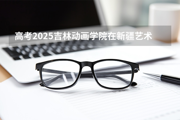 高考2025吉林动画学院在新疆艺术类投档分数线（2026参考）