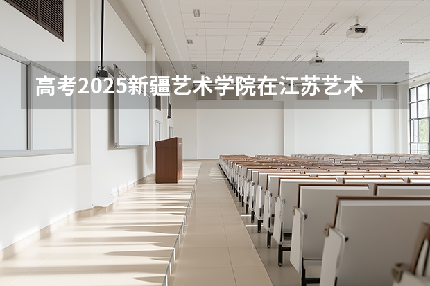 高考2025新疆艺术学院在江苏艺术类投档分数线（2026参考）