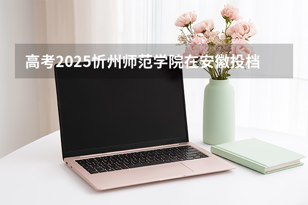 高考2025忻州师范学院在安徽投档分数线（2026参考）