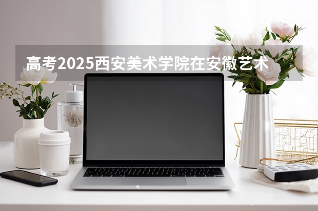 高考2025西安美术学院在安徽艺术类投档分数线（2026参考）