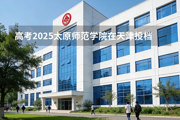 高考2025太原师范学院在天津投档分数线（2026参考）