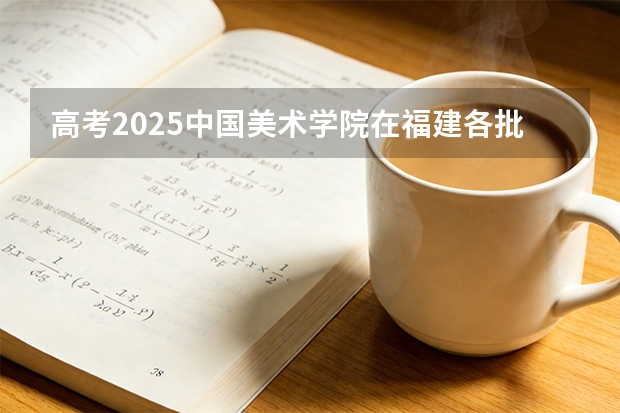 高考2025中国美术学院在福建各批次选科要求（2026参考）