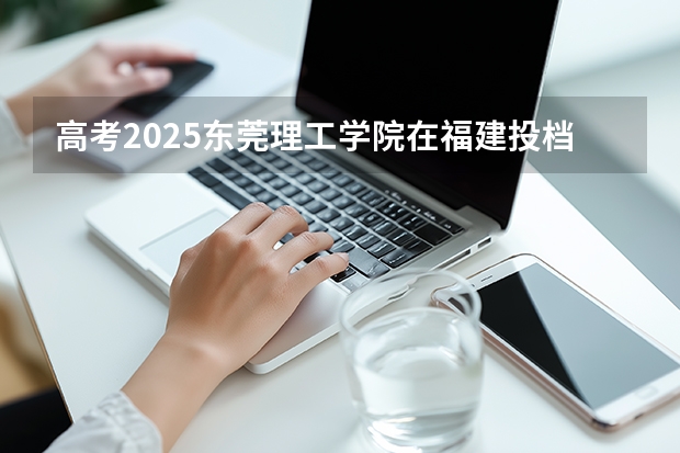 高考2025东莞理工学院在福建投档分数线（2026参考）