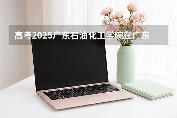 高考2025广东石油化工学院在广东投档分数线（2026参考）