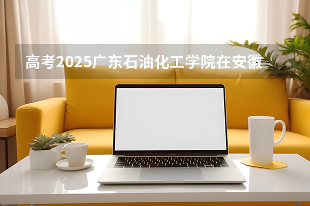高考2025广东石油化工学院在安徽投档分数线（2026参考）