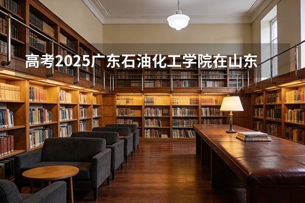 高考2025广东石油化工学院在山东投档分数线（2026参考）