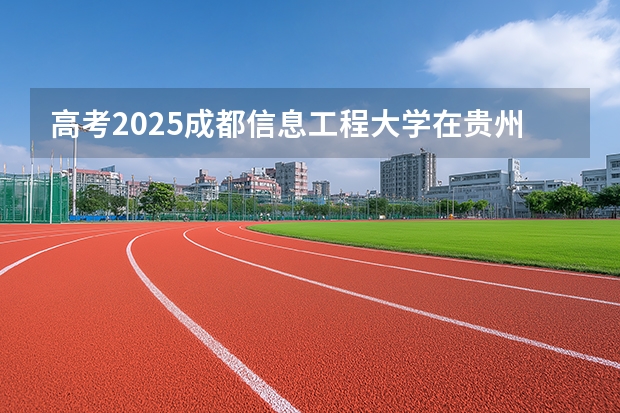 高考2025成都信息工程大学在贵州各批次选科要求（2026参考）