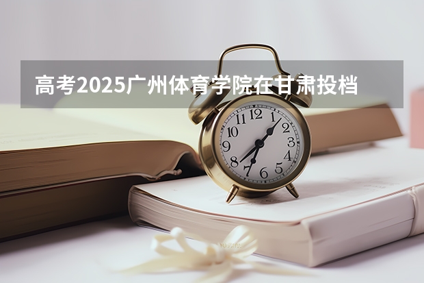 高考2025广州体育学院在甘肃投档分数线（2026参考）
