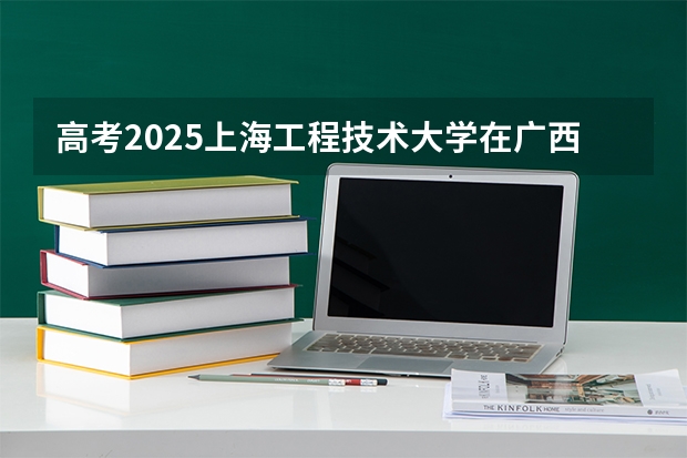 高考2025上海工程技术大学在广西投档分数线（2026参考）