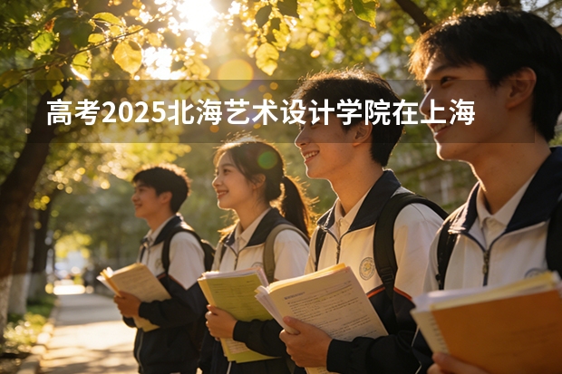 高考2025北海艺术设计学院在上海艺术类投档分数线（2026参考）